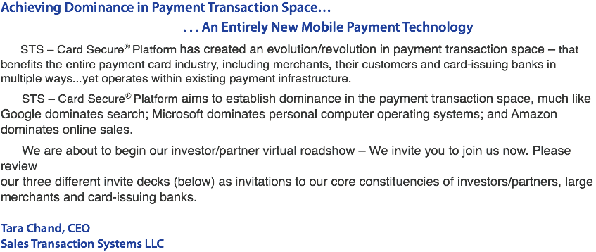 Achieving Dominance in Payment Transaction Space… . . . An Entirely New Mobile Payment Technology STS - Card Secure® Platform has created an evolution/revolution in payment transaction space – that benefits the entire payment card industry, including merchants, their customers and card-issuing banks in multiple ways...yet operates within existing payment infrastructure. STS - Card Secure® Platform aims to establish dominance in the payment transaction space, much like Google dominates search; Microsoft dominates personal computer operating systems; and Amazon dominates online sales. We are about to begin our investor/partner virtual roadshow – We invite you to join us now. Please review our three different invite decks (below) as invitations to our core constituencies of investors/partners, large merchants and card-issuing banks. Tara Chand, CEO Sales Transaction Systems LLC